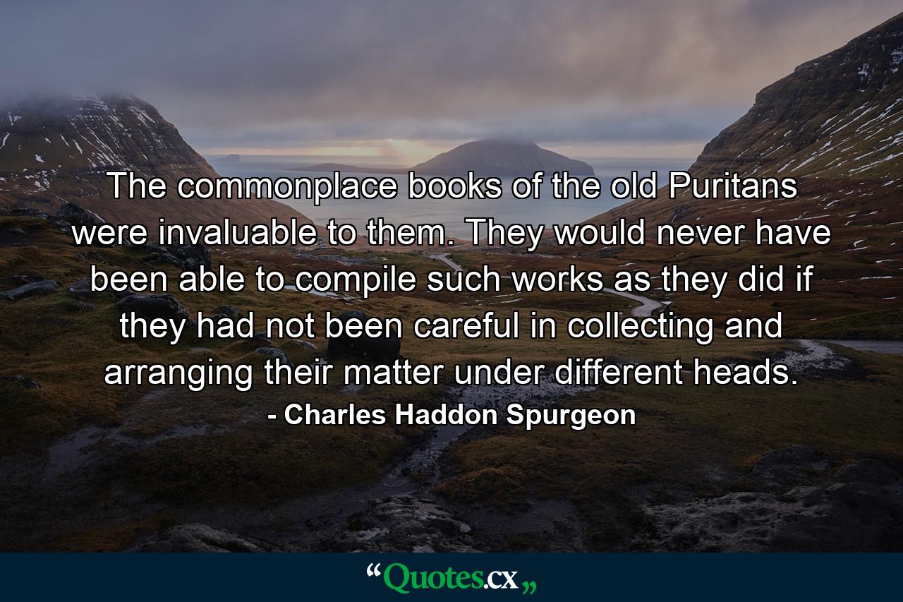 The commonplace books of the old Puritans were invaluable to them. They would never have been able to compile such works as they did if they had not been careful in collecting and arranging their matter under different heads. - Quote by Charles Haddon Spurgeon