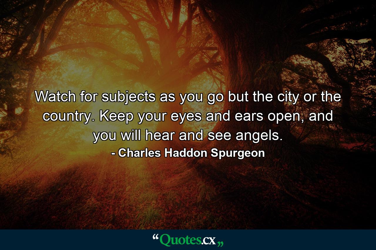 Watch for subjects as you go but the city or the country. Keep your eyes and ears open, and you will hear and see angels. - Quote by Charles Haddon Spurgeon