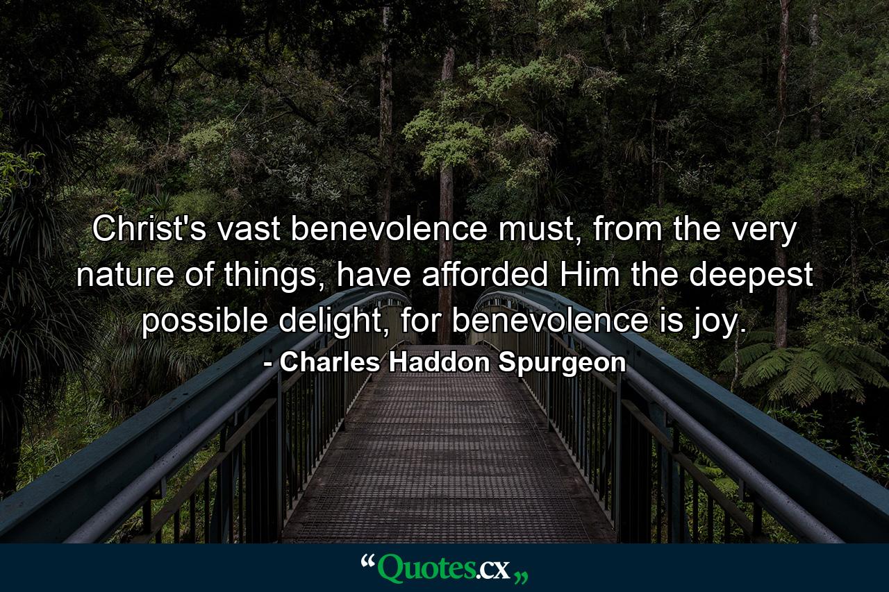 Christ's vast benevolence must, from the very nature of things, have afforded Him the deepest possible delight, for benevolence is joy. - Quote by Charles Haddon Spurgeon