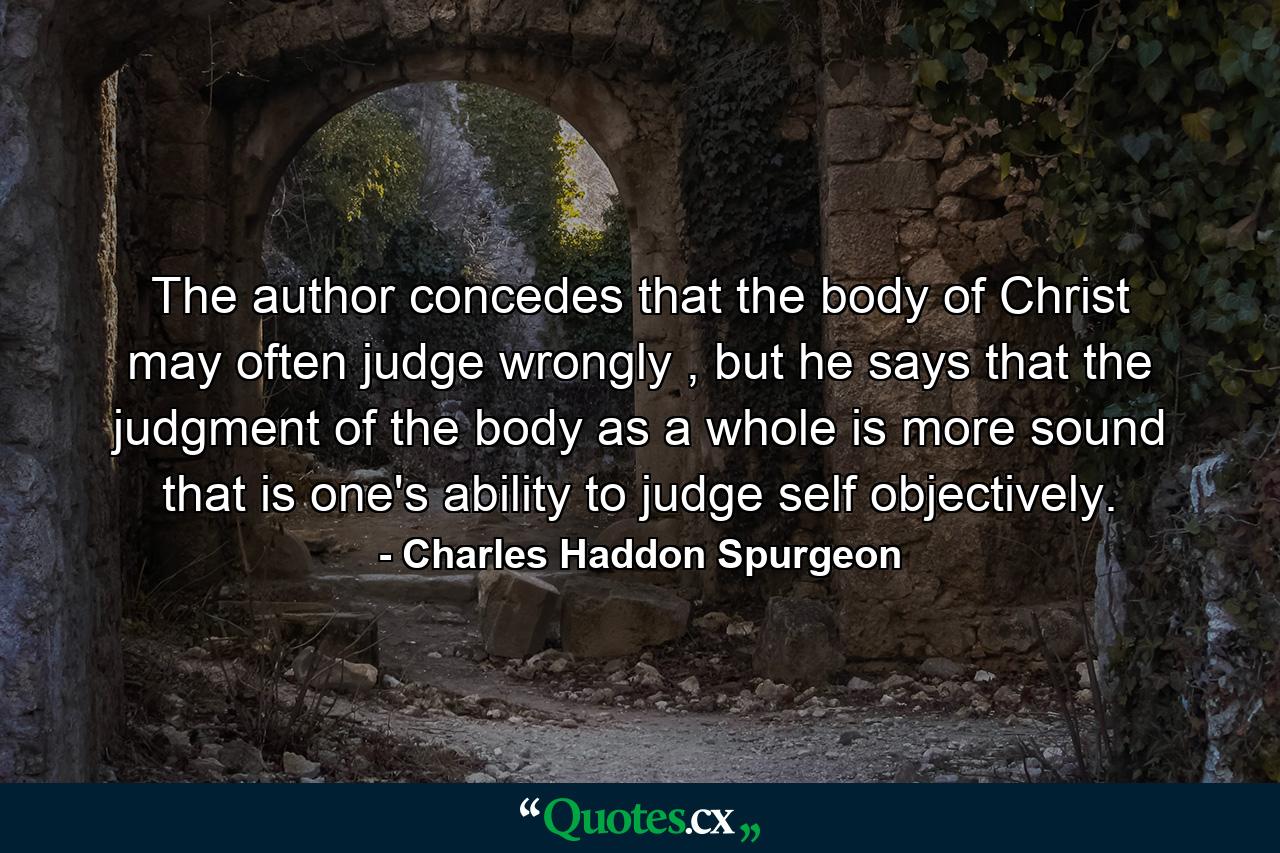 The author concedes that the body of Christ may often judge wrongly , but he says that the judgment of the body as a whole is more sound that is one's ability to judge self objectively. - Quote by Charles Haddon Spurgeon