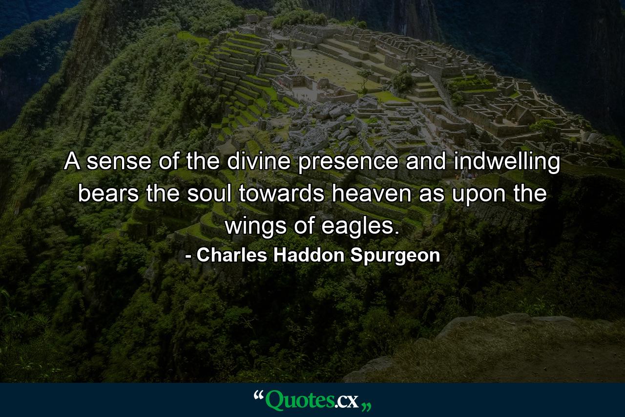 A sense of the divine presence and indwelling bears the soul towards heaven as upon the wings of eagles. - Quote by Charles Haddon Spurgeon