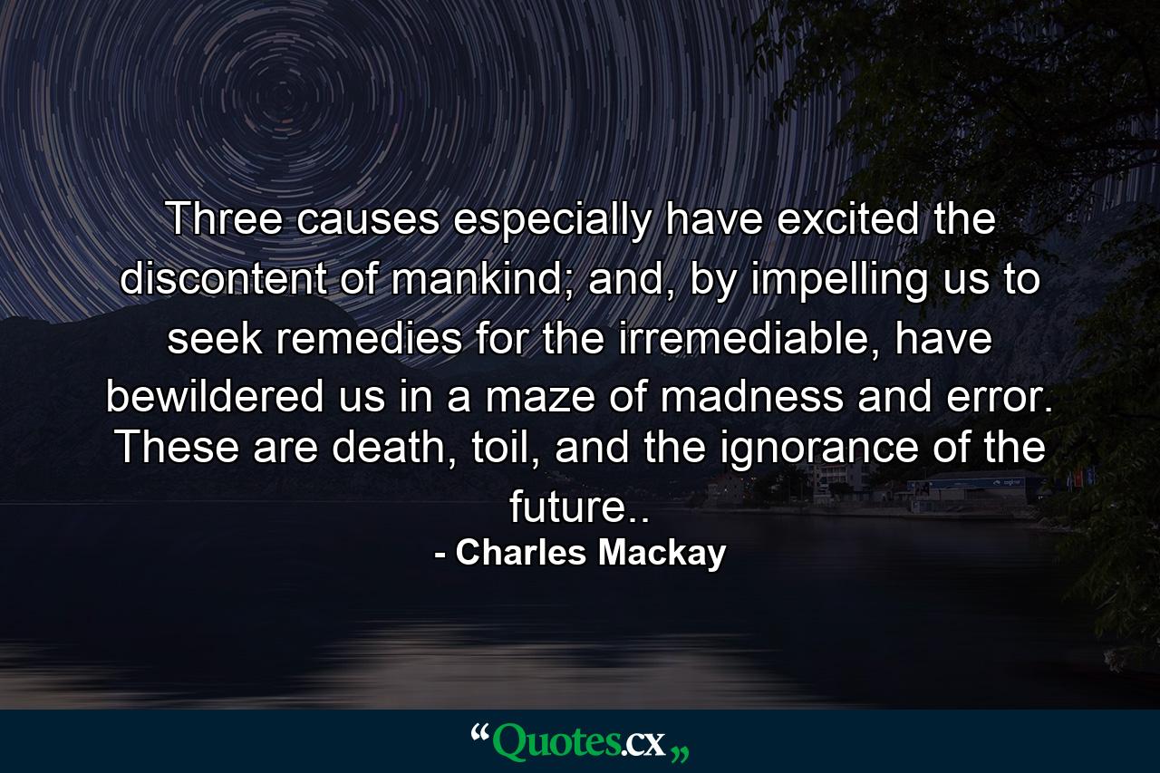 Three causes especially have excited the discontent of mankind; and, by impelling us to seek remedies for the irremediable, have bewildered us in a maze of madness and error. These are death, toil, and the ignorance of the future.. - Quote by Charles Mackay