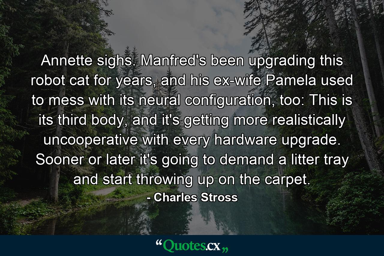 Annette sighs. Manfred's been upgrading this robot cat for years, and his ex-wife Pamela used to mess with its neural configuration, too: This is its third body, and it's getting more realistically uncooperative with every hardware upgrade. Sooner or later it's going to demand a litter tray and start throwing up on the carpet. - Quote by Charles Stross