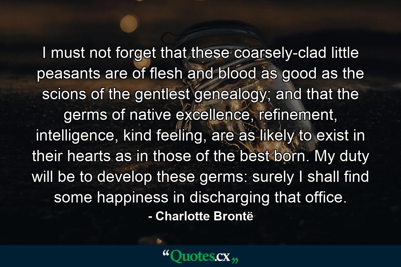 I must not forget that these coarsely-clad little peasants are of flesh and blood as good as the scions of the gentlest genealogy; and that the germs of native excellence, refinement, intelligence, kind feeling, are as likely to exist in their hearts as in those of the best born. My duty will be to develop these germs: surely I shall find some happiness in discharging that office. - Quote by Charlotte Brontë