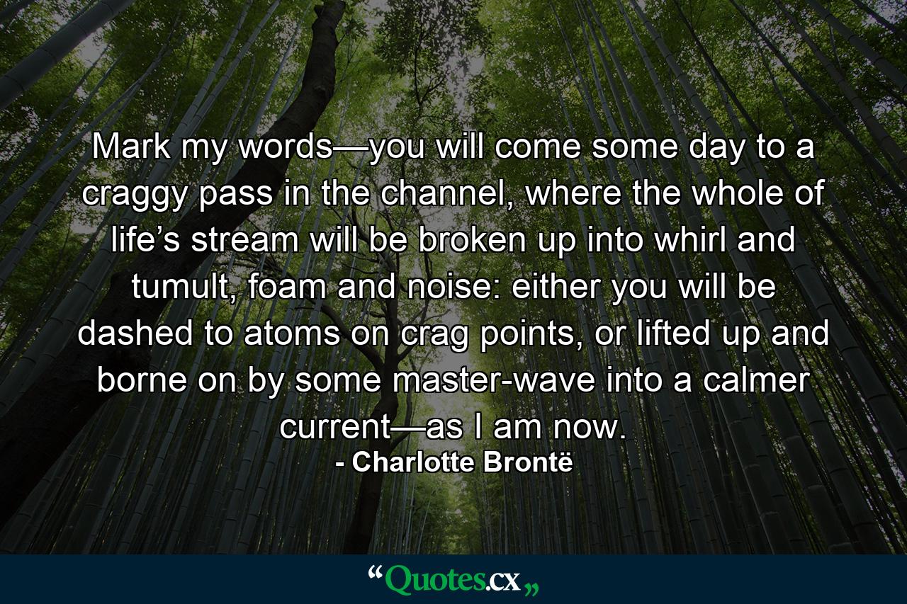 Mark my words—you will come some day to a craggy pass in the channel, where the whole of life’s stream will be broken up into whirl and tumult, foam and noise: either you will be dashed to atoms on crag points, or lifted up and borne on by some master-wave into a calmer current—as I am now. - Quote by Charlotte Brontë