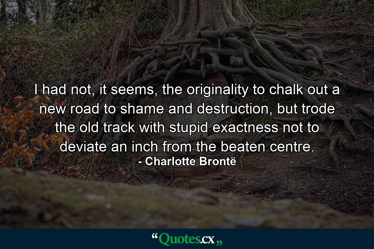 I had not, it seems, the originality to chalk out a new road to shame and destruction, but trode the old track with stupid exactness not to deviate an inch from the beaten centre.  - Quote by Charlotte Brontë