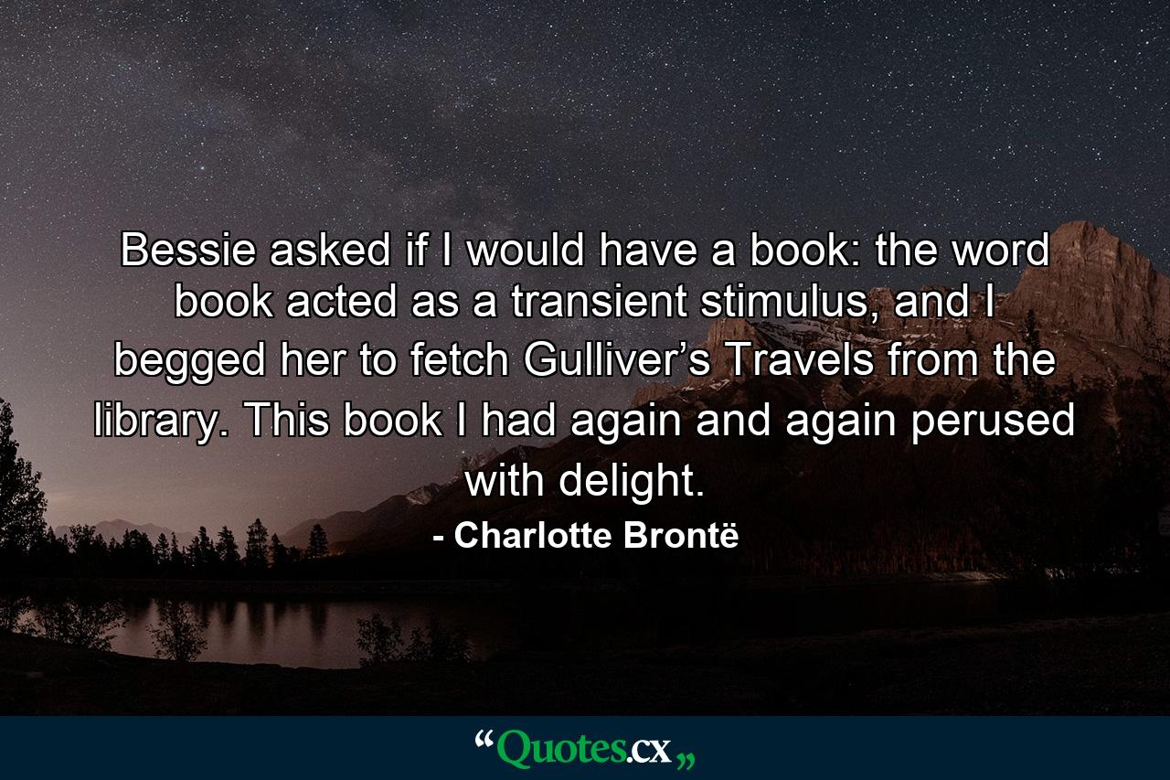 Bessie asked if I would have a book: the word book acted as a transient stimulus, and I begged her to fetch Gulliver’s Travels from the library.  This book I had again and again perused with delight.  - Quote by Charlotte Brontë