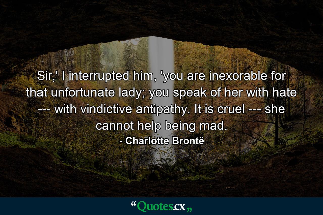 Sir,' I interrupted him, 'you are inexorable for that unfortunate lady; you speak of her with hate --- with vindictive antipathy. It is cruel --- she cannot help being mad. - Quote by Charlotte Brontë