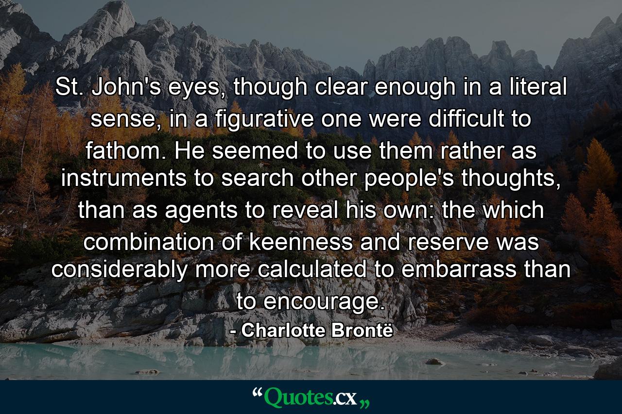 St. John's eyes, though clear enough in a literal sense, in a figurative one were difficult to fathom. He seemed to use them rather as instruments to search other people's thoughts, than as agents to reveal his own: the which combination of keenness and reserve was considerably more calculated to embarrass than to encourage. - Quote by Charlotte Brontë