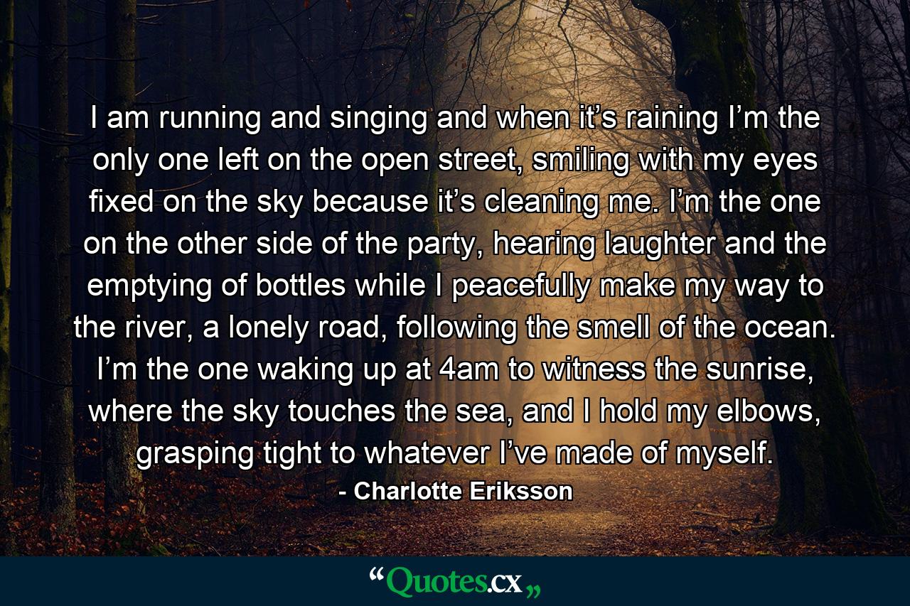 I am running and singing and when it’s raining I’m the only one left on the open street, smiling with my eyes fixed on the sky because it’s cleaning me. I’m the one on the other side of the party, hearing laughter and the emptying of bottles while I peacefully make my way to the river, a lonely road, following the smell of the ocean. I’m the one waking up at 4am to witness the sunrise, where the sky touches the sea, and I hold my elbows, grasping tight to whatever I’ve made of myself. - Quote by Charlotte Eriksson