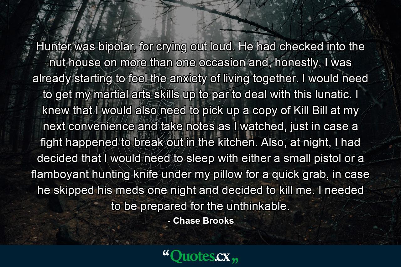 Hunter was bipolar, for crying out loud. He had checked into the nut house on more than one occasion and, honestly, I was already starting to feel the anxiety of living together. I would need to get my martial arts skills up to par to deal with this lunatic. I knew that I would also need to pick up a copy of Kill Bill at my next convenience and take notes as I watched, just in case a fight happened to break out in the kitchen. Also, at night, I had decided that I would need to sleep with either a small pistol or a flamboyant hunting knife under my pillow for a quick grab, in case he skipped his meds one night and decided to kill me. I needed to be prepared for the unthinkable. - Quote by Chase Brooks