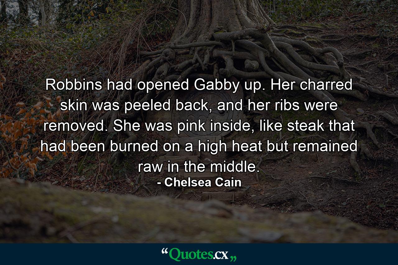 Robbins had opened Gabby up. Her charred skin was peeled back, and her ribs were removed. She was pink inside, like steak that had been burned on a high heat but remained raw in the middle. - Quote by Chelsea Cain