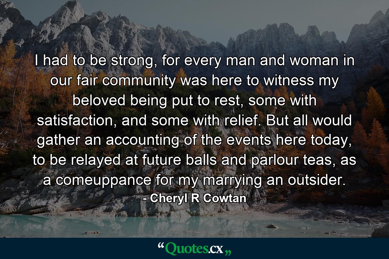 I had to be strong, for every man and woman in our fair community was here to witness my beloved being put to rest, some with satisfaction, and some with relief. But all would gather an accounting of the events here today, to be relayed at future balls and parlour teas, as a comeuppance for my marrying an outsider. - Quote by Cheryl R Cowtan