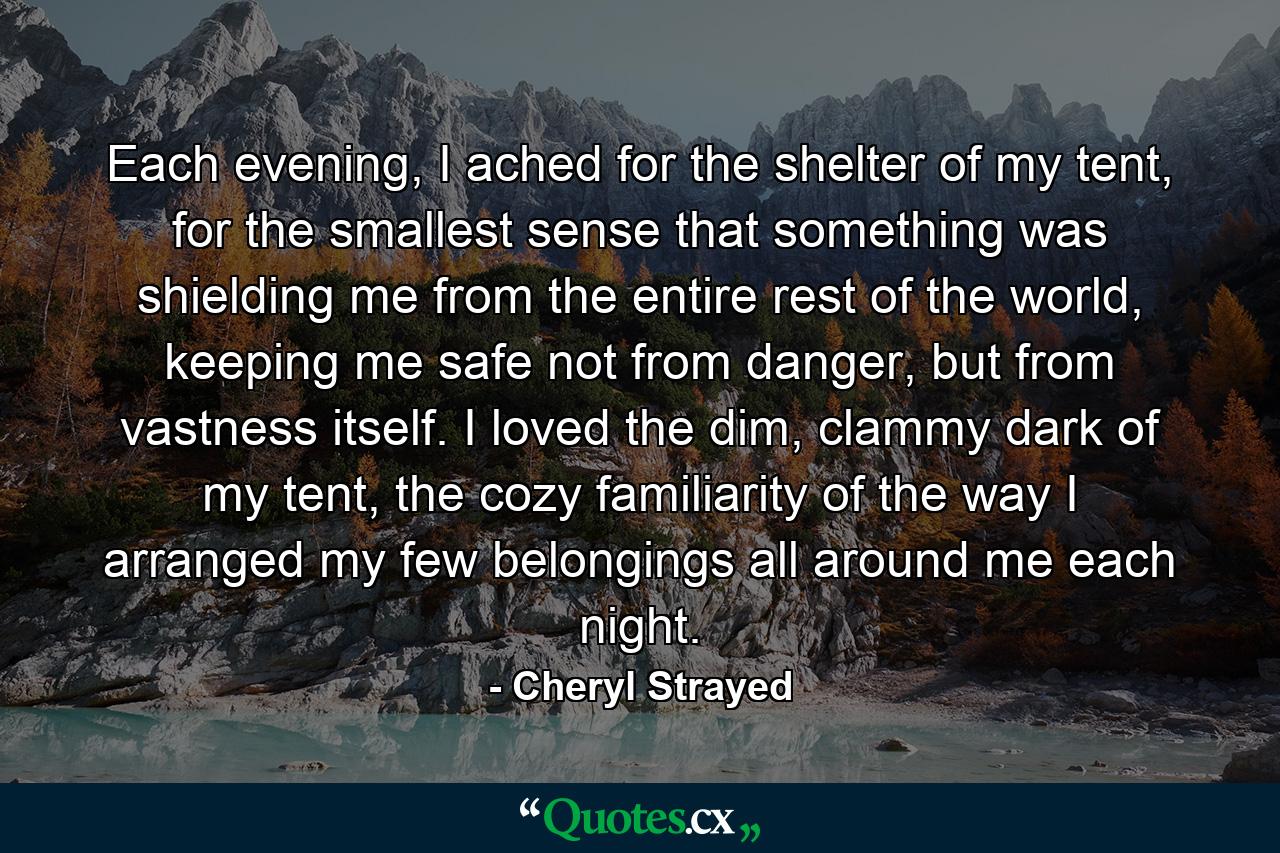 Each evening, I ached for the shelter of my tent, for the smallest sense that something was shielding me from the entire rest of the world, keeping me safe not from danger, but from vastness itself. I loved the dim, clammy dark of my tent, the cozy familiarity of the way I arranged my few belongings all around me each night. - Quote by Cheryl Strayed