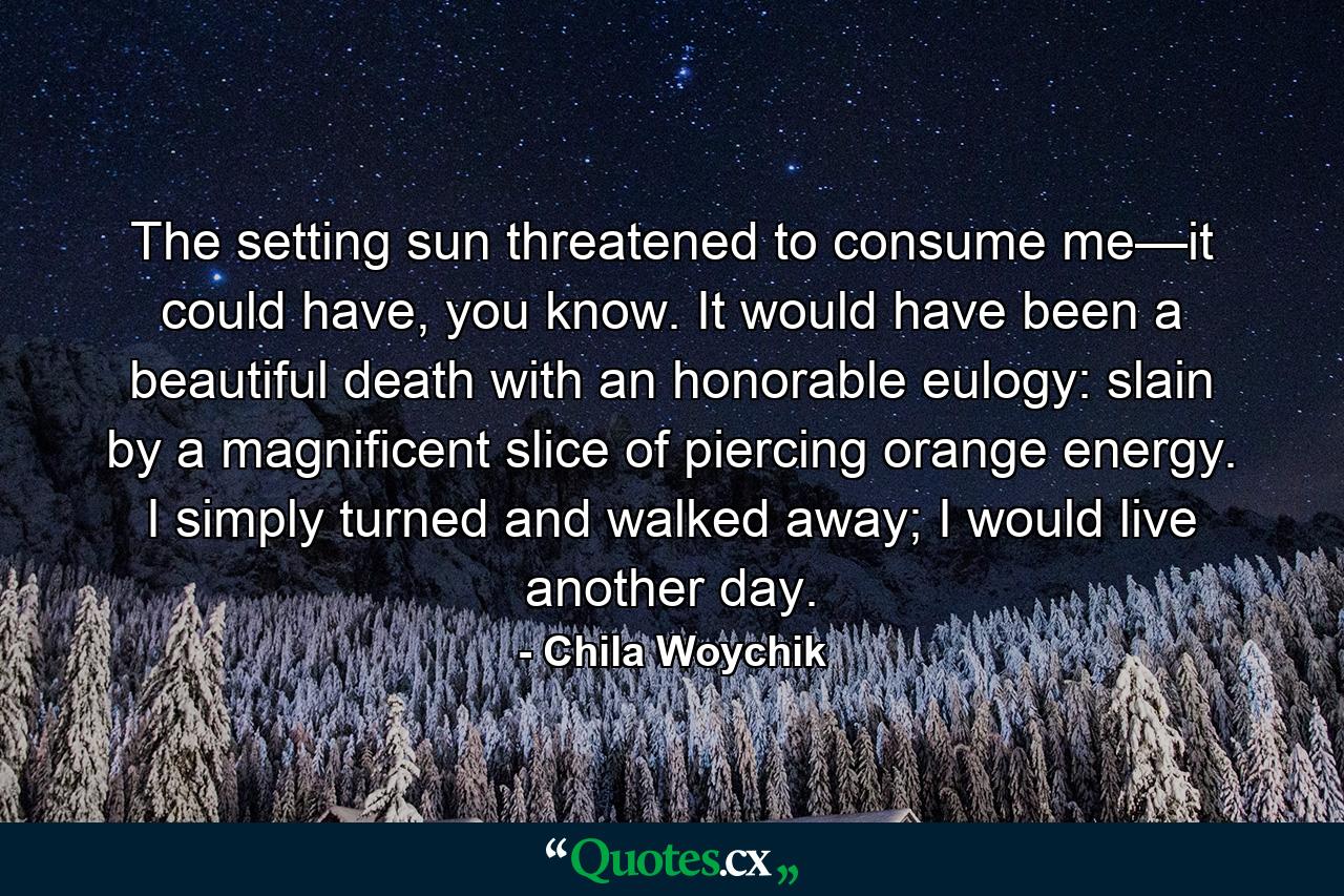 The setting sun threatened to consume me—it could have, you know. It would have been a beautiful death with an honorable eulogy: slain by a magnificent slice of piercing orange energy. I simply turned and walked away; I would live another day. - Quote by Chila Woychik