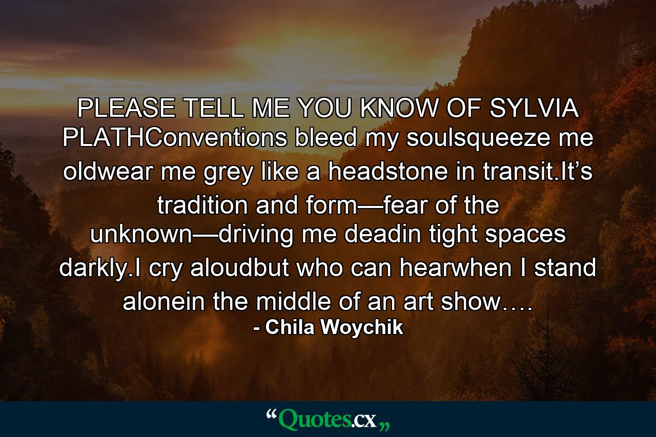 PLEASE TELL ME YOU KNOW OF SYLVIA PLATHConventions bleed my soulsqueeze me oldwear me grey like a headstone in transit.It’s tradition and form—fear of the unknown—driving me deadin tight spaces darkly.I cry aloudbut who can hearwhen I stand alonein the middle of an art show…. - Quote by Chila Woychik