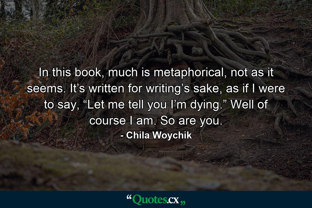 In this book, much is metaphorical, not as it seems. It’s written for writing’s sake, as if I were to say, “Let me tell you I’m dying.” Well of course I am. So are you. - Quote by Chila Woychik