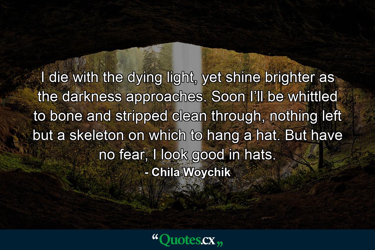 I die with the dying light, yet shine brighter as the darkness approaches. Soon I’ll be whittled to bone and stripped clean through, nothing left but a skeleton on which to hang a hat. But have no fear, I look good in hats. - Quote by Chila Woychik