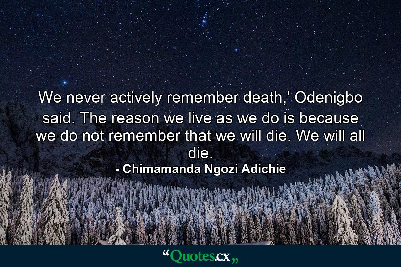 We never actively remember death,' Odenigbo said. The reason we live as we do is because we do not remember that we will die. We will all die. - Quote by Chimamanda Ngozi Adichie