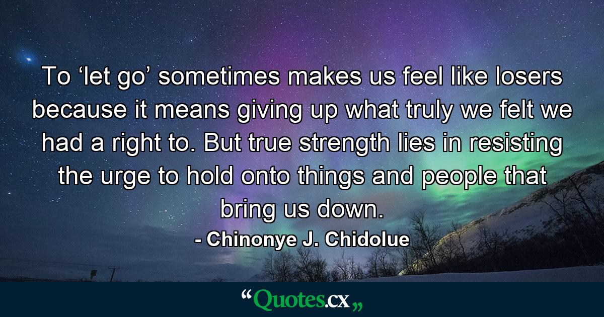 To ‘let go’ sometimes makes us feel like losers because it means giving up what truly we felt we had a right to. But true strength lies in resisting the urge to hold onto things and people that bring us down. - Quote by Chinonye J. Chidolue