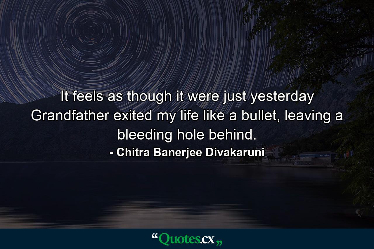 It feels as though it were just yesterday Grandfather exited my life like a bullet, leaving a bleeding hole behind. - Quote by Chitra Banerjee Divakaruni