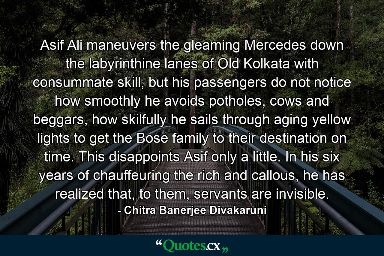 Asif Ali maneuvers the gleaming Mercedes down the labyrinthine lanes of Old Kolkata with consummate skill, but his passengers do not notice how smoothly he avoids potholes, cows and beggars, how skilfully he sails through aging yellow lights to get the Bose family to their destination on time. This disappoints Asif only a little. In his six years of chauffeuring the rich and callous, he has realized that, to them, servants are invisible. - Quote by Chitra Banerjee Divakaruni