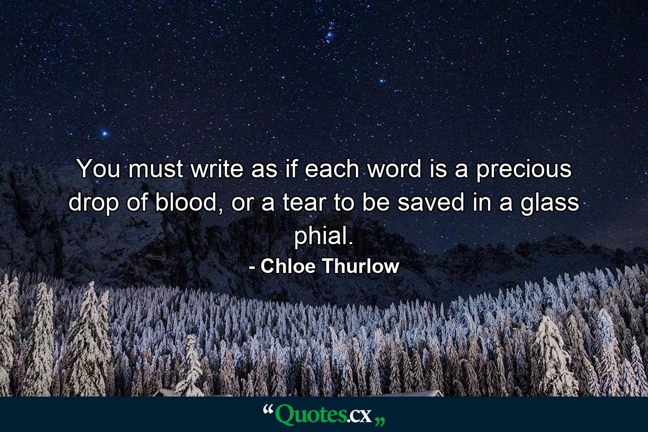 You must write as if each word is a precious drop of blood, or a tear to be saved in a glass phial. - Quote by Chloe Thurlow