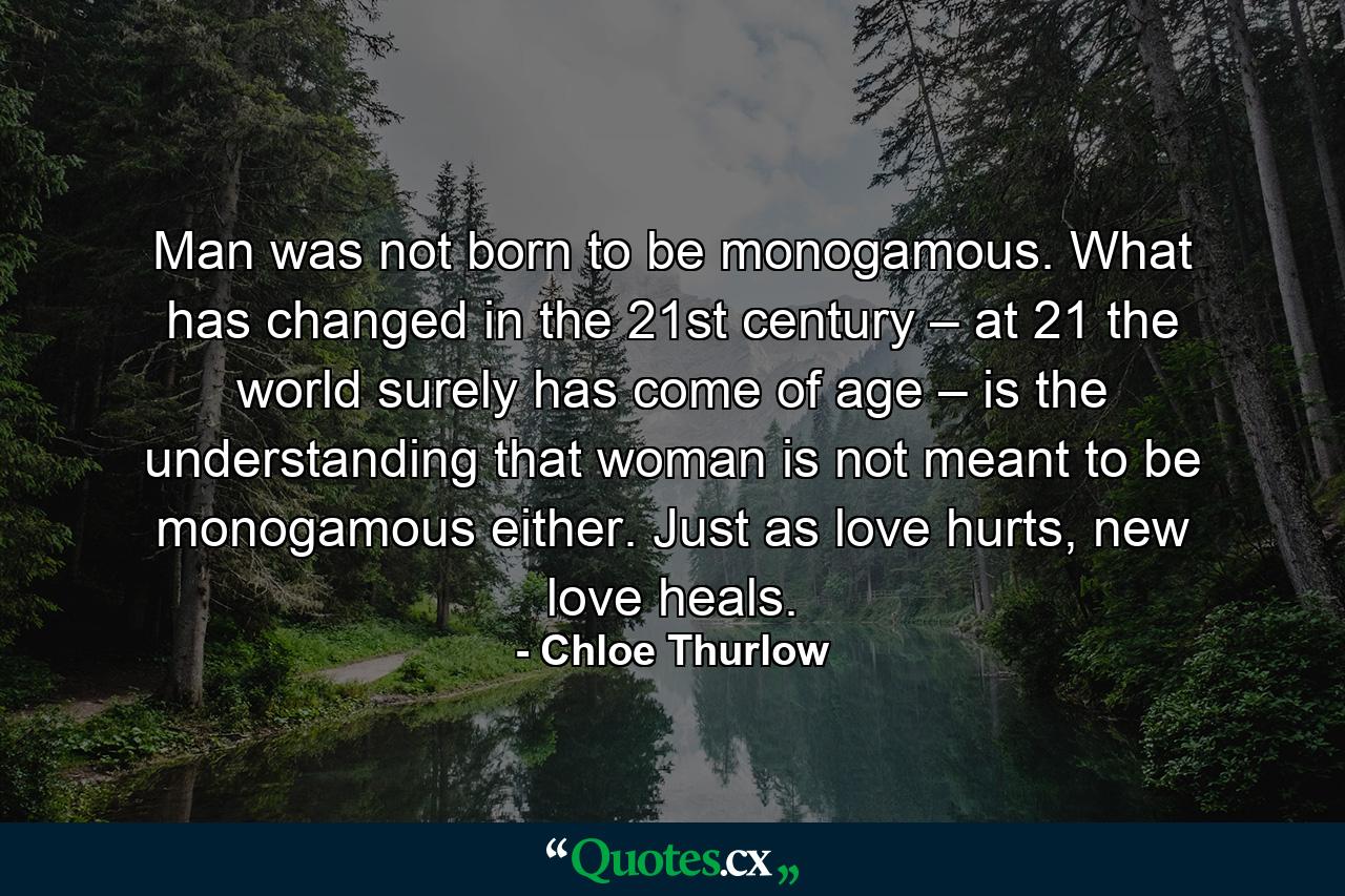 Man was not born to be monogamous. What has changed in the 21st century – at 21 the world surely has come of age – is the understanding that woman is not meant to be monogamous either. Just as love hurts, new love heals. - Quote by Chloe Thurlow