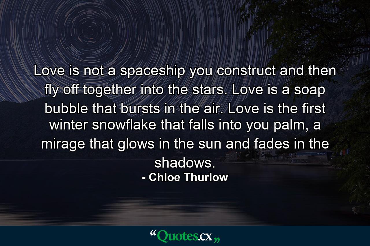 Love is not a spaceship you construct and then fly off together into the stars. Love is a soap bubble that bursts in the air. Love is the first winter snowflake that falls into you palm, a mirage that glows in the sun and fades in the shadows. - Quote by Chloe Thurlow