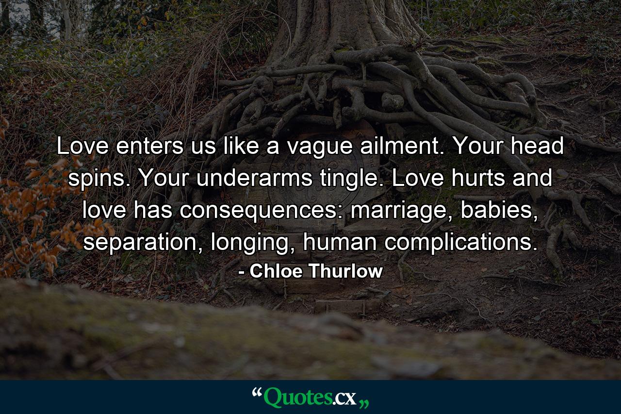 Love enters us like a vague ailment. Your head spins. Your underarms tingle. Love hurts and love has consequences: marriage, babies, separation, longing, human complications. - Quote by Chloe Thurlow