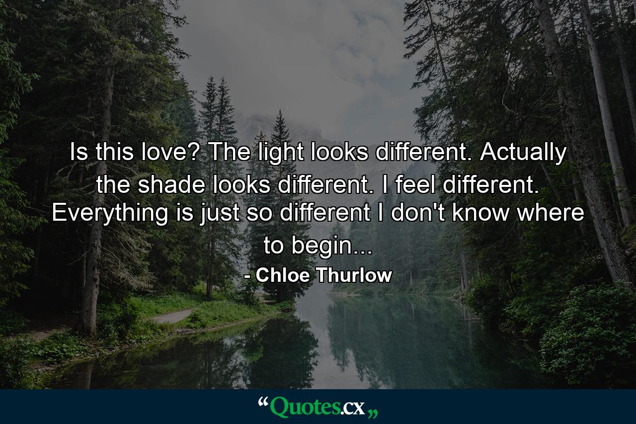 Is this love? The light looks different. Actually the shade looks different. I feel different. Everything is just so different I don't know where to begin... - Quote by Chloe Thurlow