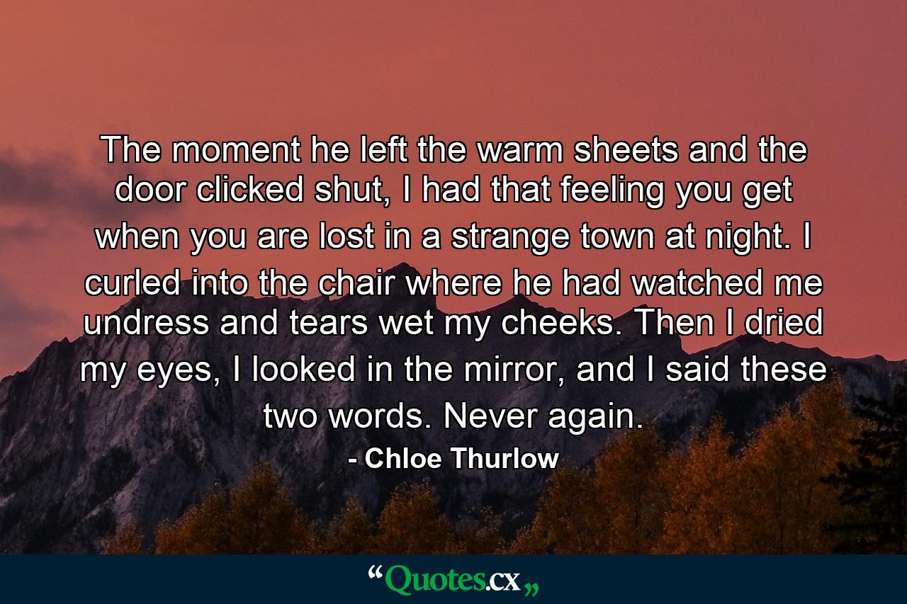 The moment he left the warm sheets and the door clicked shut, I had that feeling you get when you are lost in a strange town at night. I curled into the chair where he had watched me undress and tears wet my cheeks. Then I dried my eyes, I looked in the mirror, and I said these two words. Never again. - Quote by Chloe Thurlow