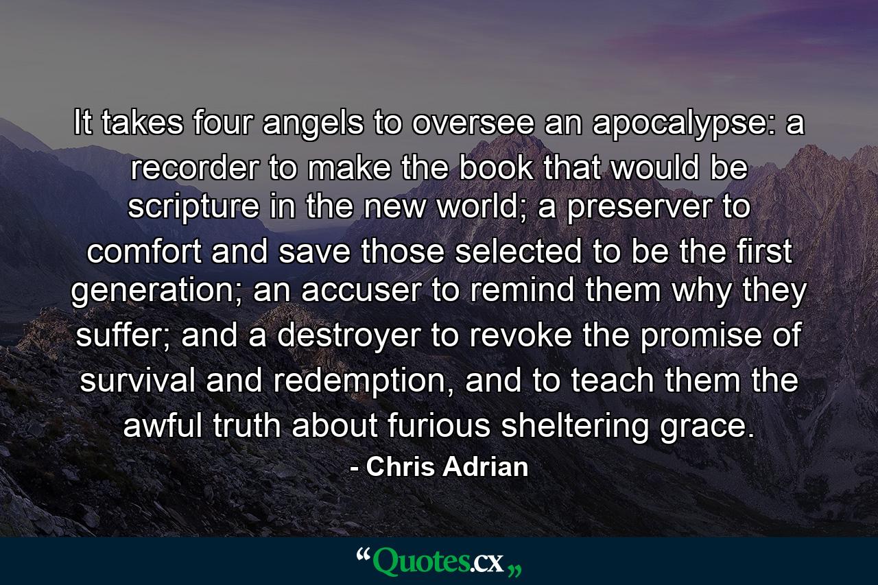 It takes four angels to oversee an apocalypse: a recorder to make the book that would be scripture in the new world; a preserver to comfort and save those selected to be the first generation; an accuser to remind them why they suffer; and a destroyer to revoke the promise of survival and redemption, and to teach them the awful truth about furious sheltering grace. - Quote by Chris Adrian