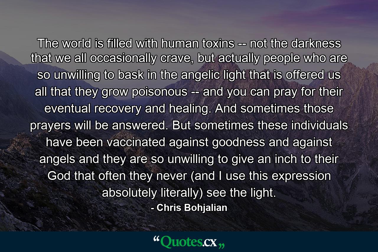 The world is filled with human toxins -- not the darkness that we all occasionally crave, but actually people who are so unwilling to bask in the angelic light that is offered us all that they grow poisonous -- and you can pray for their eventual recovery and healing. And sometimes those prayers will be answered. But sometimes these individuals have been vaccinated against goodness and against angels and they are so unwilling to give an inch to their God that often they never (and I use this expression absolutely literally) see the light. - Quote by Chris Bohjalian