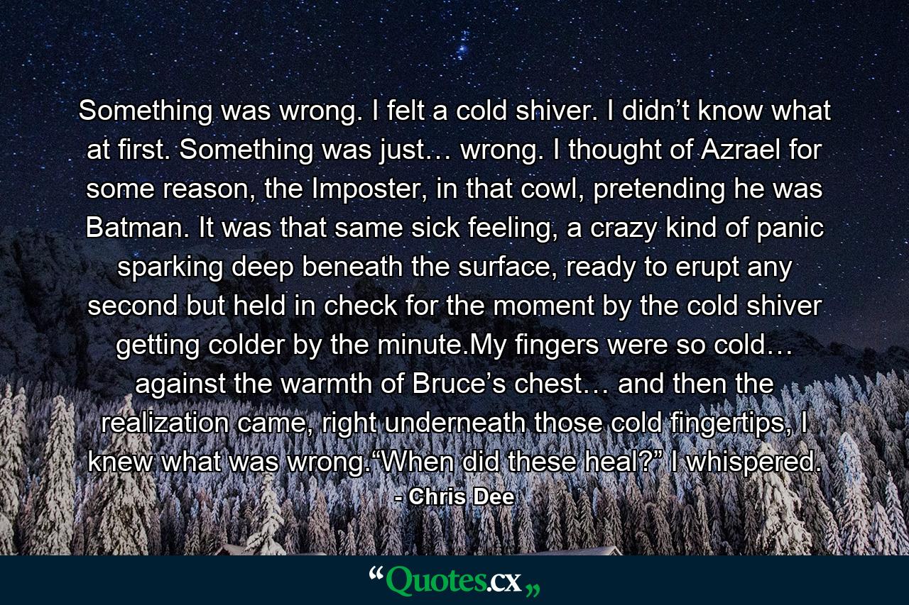 Something was wrong. I felt a cold shiver. I didn’t know what at first. Something was just… wrong. I thought of Azrael for some reason, the Imposter, in that cowl, pretending he was Batman. It was that same sick feeling, a crazy kind of panic sparking deep beneath the surface, ready to erupt any second but held in check for the moment by the cold shiver getting colder by the minute.My fingers were so cold… against the warmth of Bruce’s chest… and then the realization came, right underneath those cold fingertips, I knew what was wrong.“When did these heal?” I whispered. - Quote by Chris Dee