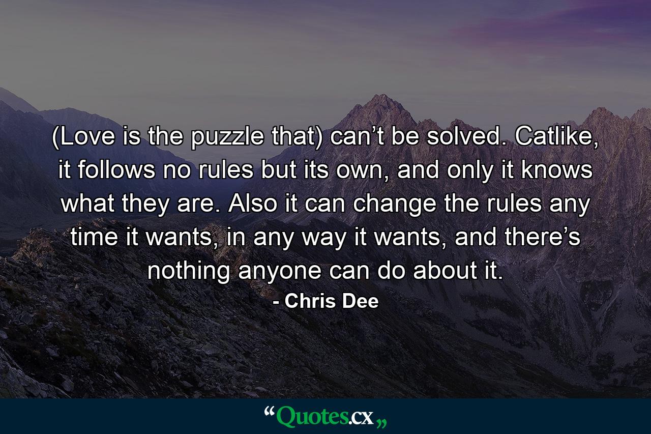 (Love is the puzzle that) can’t be solved. Catlike, it follows no rules but its own, and only it knows what they are. Also it can change the rules any time it wants, in any way it wants, and there’s nothing anyone can do about it. - Quote by Chris Dee