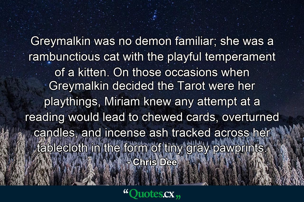 Greymalkin was no demon familiar; she was a rambunctious cat with the playful temperament of a kitten. On those occasions when Greymalkin decided the Tarot were her playthings, Miriam knew any attempt at a reading would lead to chewed cards, overturned candles, and incense ash tracked across her tablecloth in the form of tiny gray pawprints. - Quote by Chris Dee