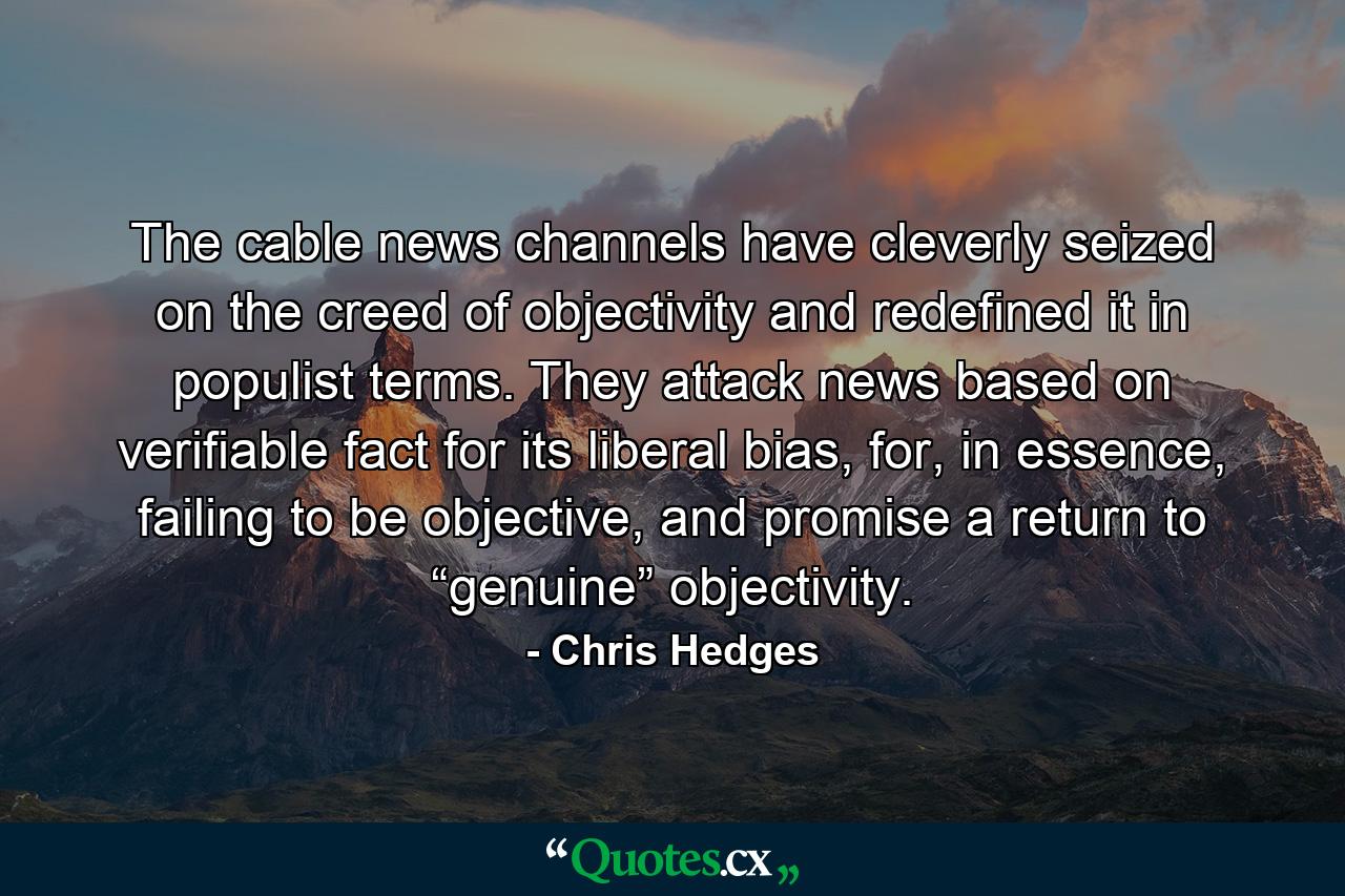 The cable news channels have cleverly seized on the creed of objectivity and redefined it in populist terms. They attack news based on verifiable fact for its liberal bias, for, in essence, failing to be objective, and promise a return to “genuine” objectivity. - Quote by Chris Hedges