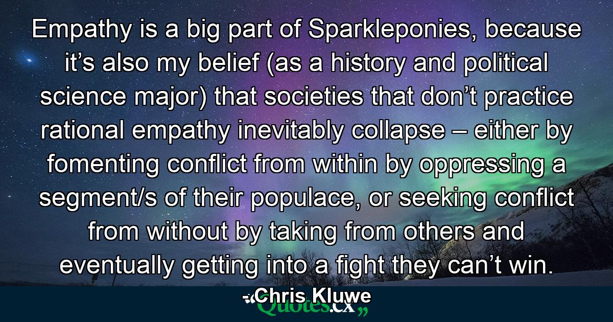 Empathy is a big part of Sparkleponies, because it’s also my belief (as a history and political science major) that societies that don’t practice rational empathy inevitably collapse – either by fomenting conflict from within by oppressing a segment/s of their populace, or seeking conflict from without by taking from others and eventually getting into a fight they can’t win. - Quote by Chris Kluwe