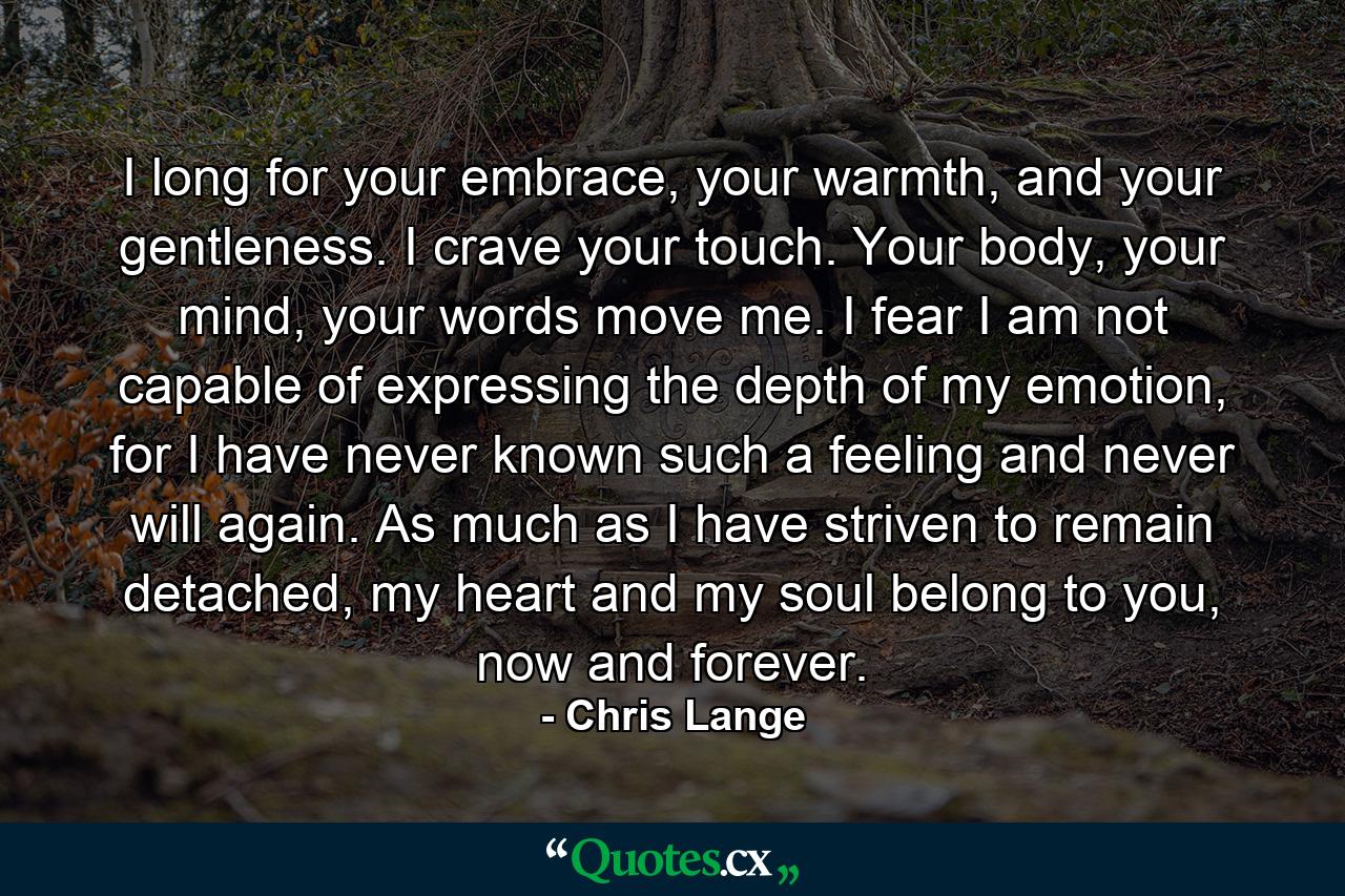 I long for your embrace, your warmth, and your gentleness. I crave your touch. Your body, your mind, your words move me. I fear I am not capable of expressing the depth of my emotion, for I have never known such a feeling and never will again. As much as I have striven to remain detached, my heart and my soul belong to you, now and forever. - Quote by Chris Lange