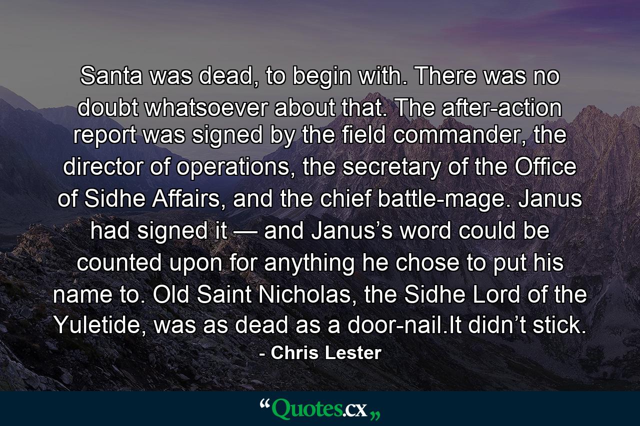 Santa was dead, to begin with. There was no doubt whatsoever about that. The after-action report was signed by the field commander, the director of operations, the secretary of the Office of Sidhe Affairs, and the chief battle-mage. Janus had signed it — and Janus’s word could be counted upon for anything he chose to put his name to. Old Saint Nicholas, the Sidhe Lord of the Yuletide, was as dead as a door-nail.It didn’t stick. - Quote by Chris Lester