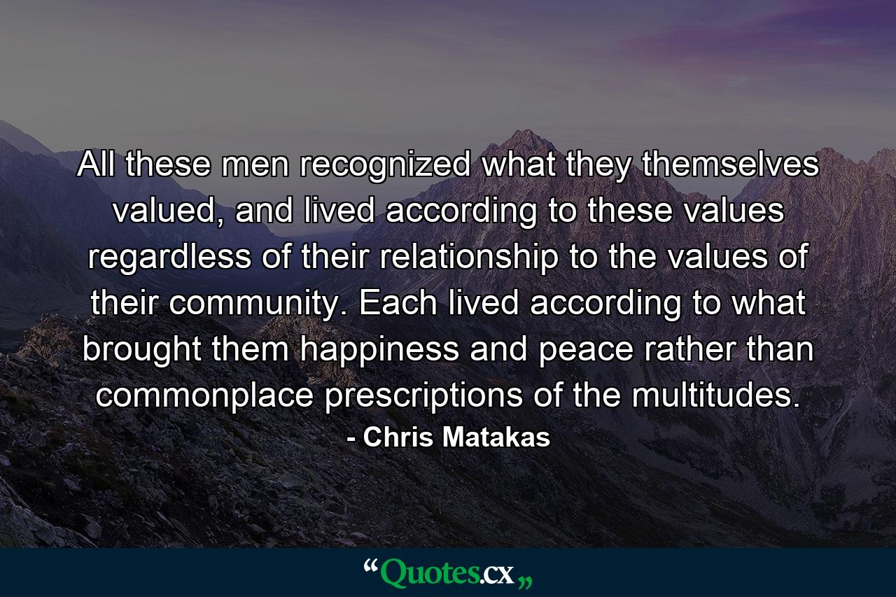 All these men recognized what they themselves valued, and lived according to these values regardless of their relationship to the values of their community. Each lived according to what brought them happiness and peace rather than commonplace prescriptions of the multitudes. - Quote by Chris Matakas