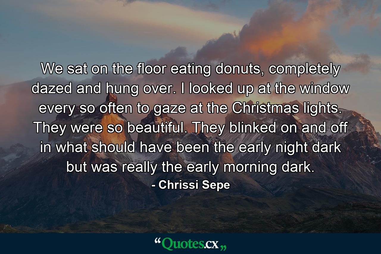 We sat on the floor eating donuts, completely dazed and hung over. I looked up at the window every so often to gaze at the Christmas lights. They were so beautiful. They blinked on and off in what should have been the early night dark but was really the early morning dark. - Quote by Chrissi Sepe