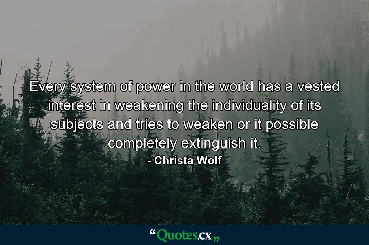 Every system of power in the world has a vested interest in weakening the individuality of its subjects and tries to weaken or it possible completely extinguish it. - Quote by Christa Wolf