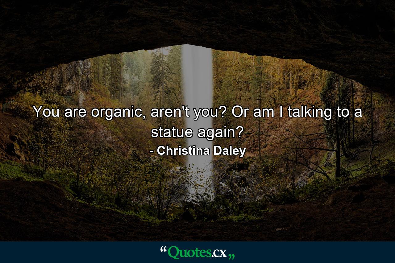 You are organic, aren't you? Or am I talking to a statue again? - Quote by Christina Daley