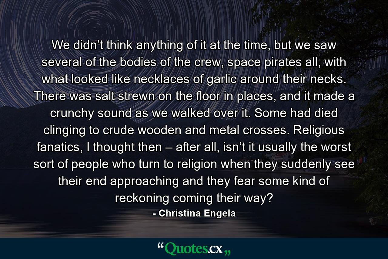 We didn’t think anything of it at the time, but we saw several of the bodies of the crew, space pirates all, with what looked like necklaces of garlic around their necks. There was salt strewn on the floor in places, and it made a crunchy sound as we walked over it. Some had died clinging to crude wooden and metal crosses. Religious fanatics, I thought then – after all, isn’t it usually the worst sort of people who turn to religion when they suddenly see their end approaching and they fear some kind of reckoning coming their way? - Quote by Christina Engela