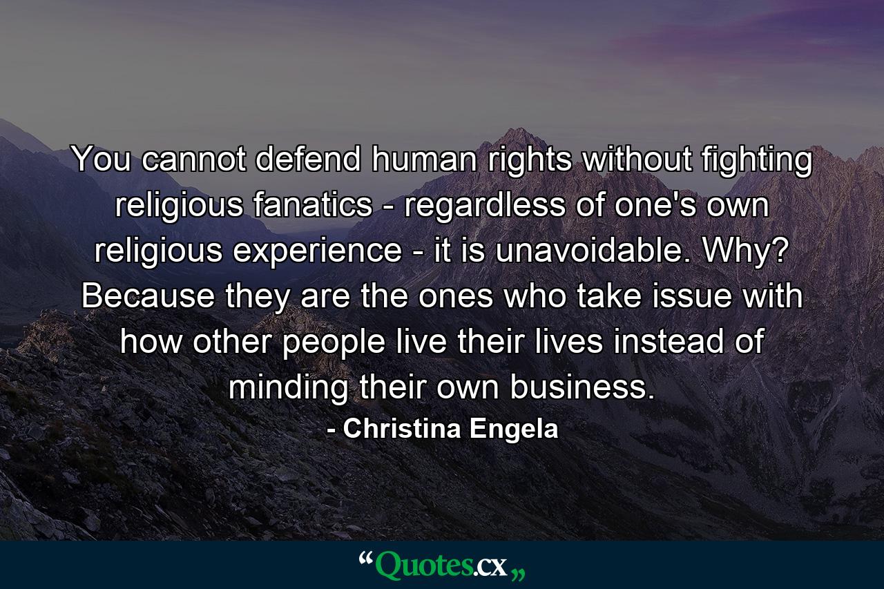 You cannot defend human rights without fighting religious fanatics - regardless of one's own religious experience - it is unavoidable. Why? Because they are the ones who take issue with how other people live their lives instead of minding their own business. - Quote by Christina Engela