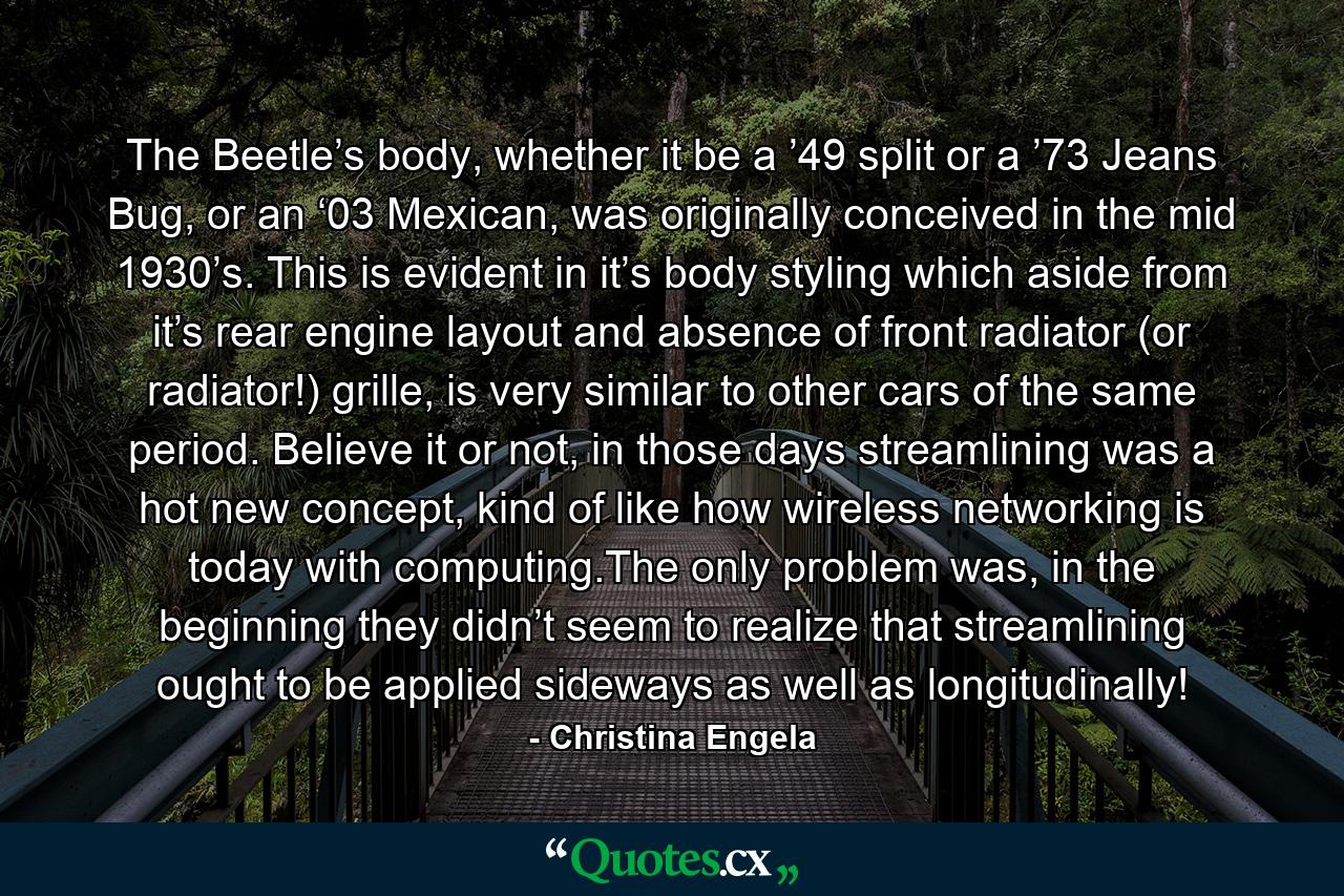 The Beetle’s body, whether it be a ’49 split or a ’73 Jeans Bug, or an ‘03 Mexican, was originally conceived in the mid 1930’s. This is evident in it’s body styling which aside from it’s rear engine layout and absence of front radiator (or radiator!) grille, is very similar to other cars of the same period. Believe it or not, in those days streamlining was a hot new concept, kind of like how wireless networking is today with computing.The only problem was, in the beginning they didn’t seem to realize that streamlining ought to be applied sideways as well as longitudinally! - Quote by Christina Engela