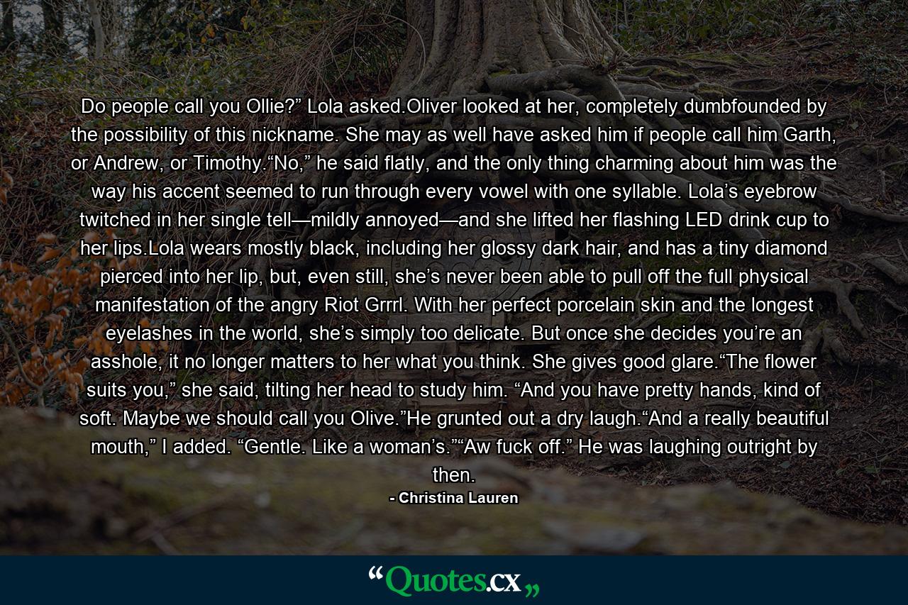 Do people call you Ollie?” Lola asked.Oliver looked at her, completely dumbfounded by the possibility of this nickname. She may as well have asked him if people call him Garth, or Andrew, or Timothy.“No,” he said flatly, and the only thing charming about him was the way his accent seemed to run through every vowel with one syllable. Lola’s eyebrow twitched in her single tell—mildly annoyed—and she lifted her flashing LED drink cup to her lips.Lola wears mostly black, including her glossy dark hair, and has a tiny diamond pierced into her lip, but, even still, she’s never been able to pull off the full physical manifestation of the angry Riot Grrrl. With her perfect porcelain skin and the longest eyelashes in the world, she’s simply too delicate. But once she decides you’re an asshole, it no longer matters to her what you think. She gives good glare.“The flower suits you,” she said, tilting her head to study him. “And you have pretty hands, kind of soft. Maybe we should call you Olive.”He grunted out a dry laugh.“And a really beautiful mouth,” I added. “Gentle. Like a woman’s.”“Aw fuck off.” He was laughing outright by then. - Quote by Christina Lauren