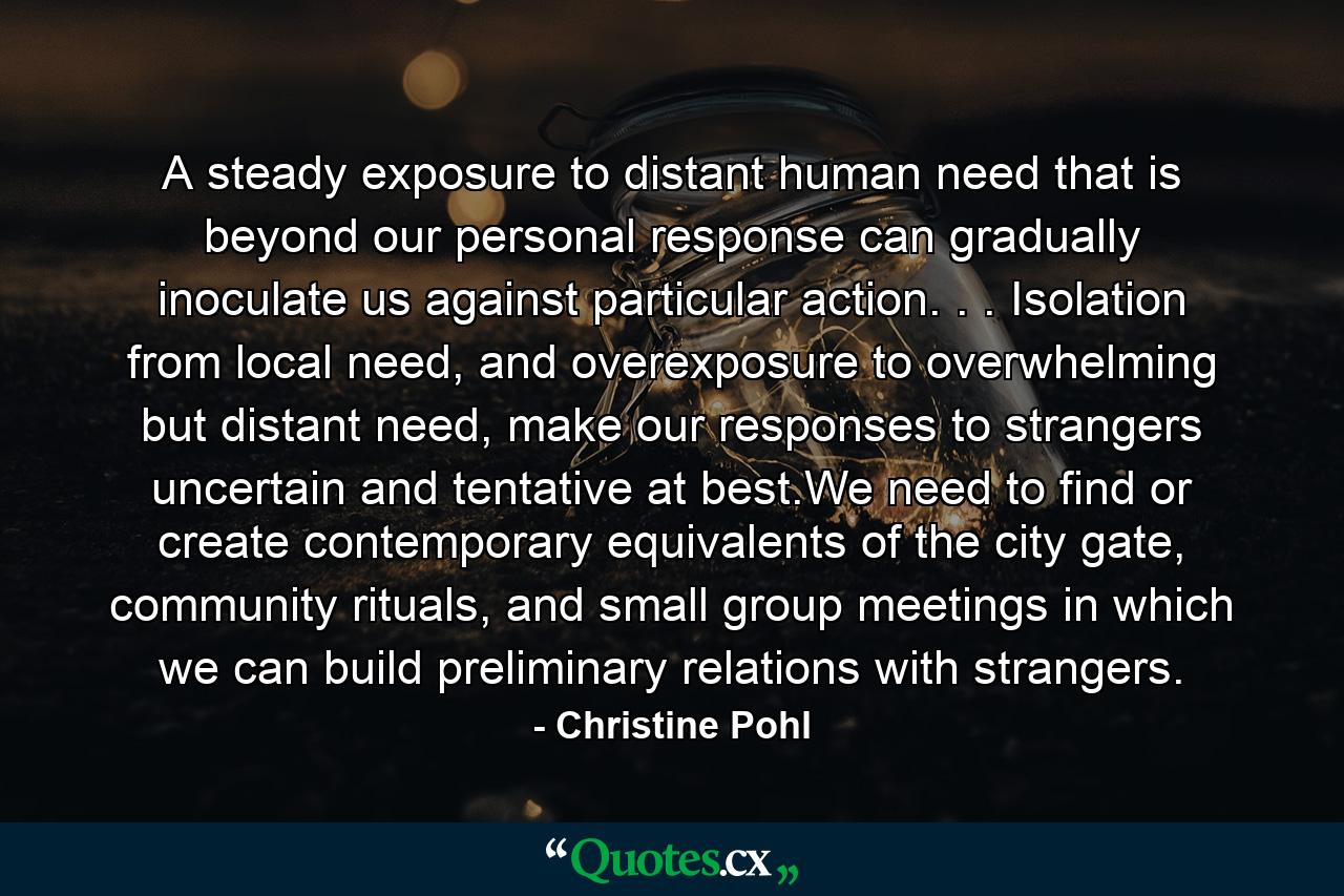 A steady exposure to distant human need that is beyond our personal response can gradually inoculate us against particular action. . . Isolation from local need, and overexposure to overwhelming but distant need, make our responses to strangers uncertain and tentative at best.We need to find or create contemporary equivalents of the city gate, community rituals, and small group meetings in which we can build preliminary relations with strangers. - Quote by Christine Pohl